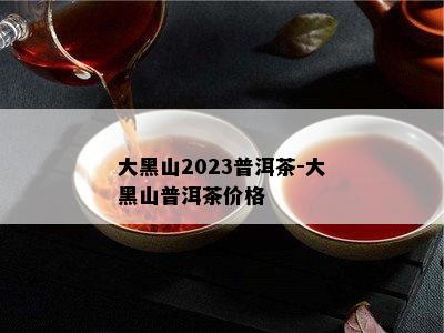 大黑山2023普洱茶-大黑山普洱茶价格