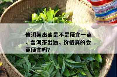 普洱茶出油是不是便宜一点，普洱茶出油，价格真的会更便宜吗？