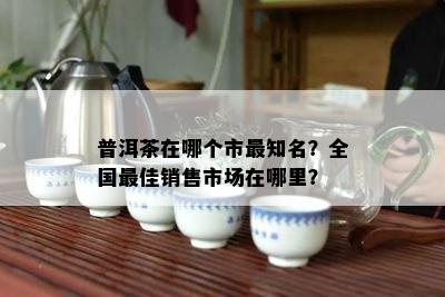 普洱茶在哪个市最知名？全国更佳销售市场在哪里？