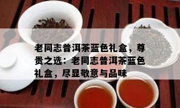 老同志普洱茶蓝色礼盒，尊贵之选：老同志普洱茶蓝色礼盒，尽显敬意与品味