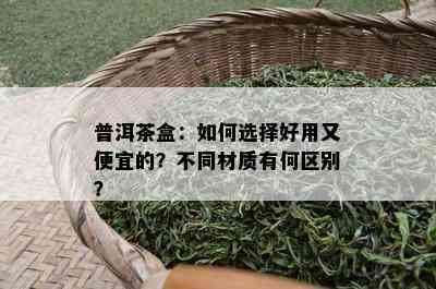 普洱茶盒：如何选择好用又便宜的？不同材质有何区别？