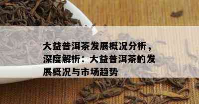 大益普洱茶发展概况分析，深度解析：大益普洱茶的发展概况与市场趋势