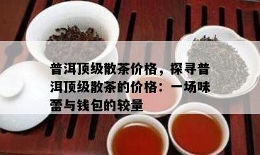 普洱顶级散茶价格，探寻普洱顶级散茶的价格：一场味蕾与钱包的较量