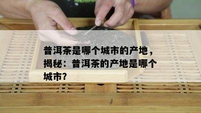 普洱茶是哪个城市的产地，揭秘：普洱茶的产地是哪个城市？