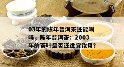 03年的陈年普洱茶还能喝吗，陈年普洱茶：2003年的茶叶是否还适宜饮用？