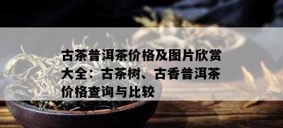 古茶普洱茶价格及图片欣赏大全：古茶树、古香普洱茶价格查询与比较