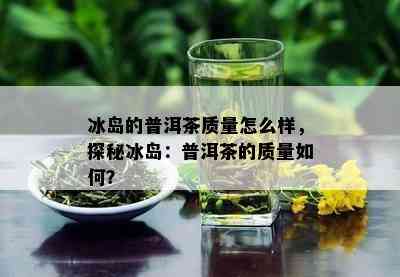 冰岛的普洱茶质量怎么样，探秘冰岛：普洱茶的质量如何？