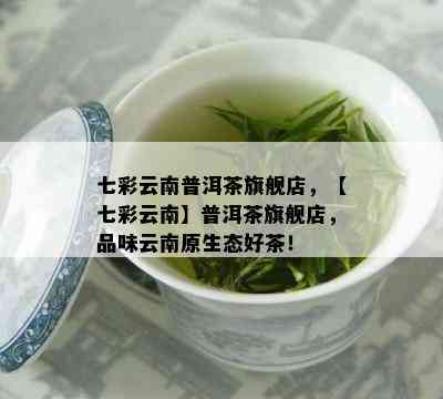 七彩云南普洱茶旗舰店，【七彩云南】普洱茶旗舰店，品味云南原生态好茶！