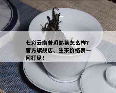 七彩云南普洱熟茶怎么样？官方旗舰店、生茶价格表一网打尽！