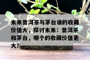 未来普洱茶与茅台谁的收藏价值大，探讨未来：普洱茶和茅台，哪个的收藏价值更大？