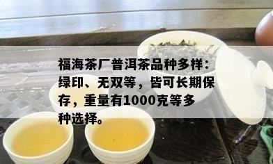 福海茶厂普洱茶品种多样：绿印、无双等，皆可长期保存，重量有1000克等多种选择。