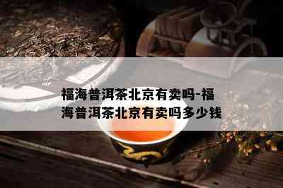 福海普洱茶北京有卖吗-福海普洱茶北京有卖吗多少钱