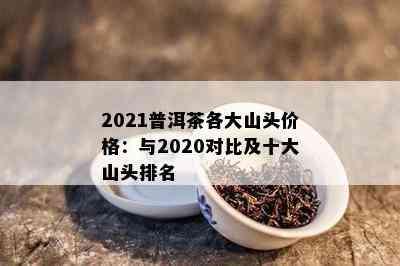 2021普洱茶各大山头价格：与2020对比及十大山头排名