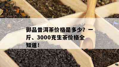 御品普洱茶价格是多少？一斤、3000克生茶价格全知道！