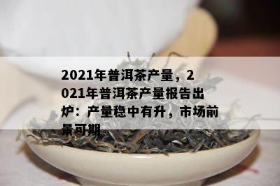 2021年普洱茶产量，2021年普洱茶产量报告出炉：产量稳中有升，市场前景可期