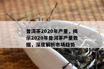 普洱茶2020年产量，揭示2020年普洱茶产量数据，深度解析市场趋势