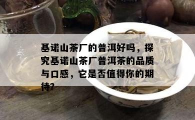 基诺山茶厂的普洱好吗，探究基诺山茶厂普洱茶的品质与口感，它是否值得你的期待？