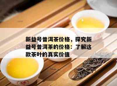 新益号普洱茶价格，探究新益号普洱茶的价格：了解这款茶叶的真实价值