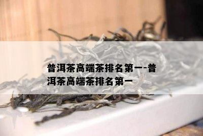 普洱茶高端茶排名之一-普洱茶高端茶排名之一