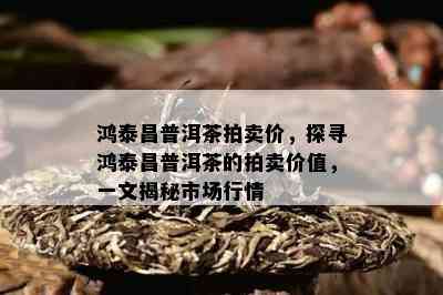 鸿泰昌普洱茶拍卖价，探寻鸿泰昌普洱茶的拍卖价值，一文揭秘市场行情