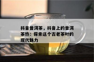 抖音普洱茶，抖音上的普洱茶热：探索这个古老茶叶的现代魅力