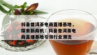 抖音普洱茶电商直播基地，探索新商机：抖音普洱茶电商直播基地引领行业潮流