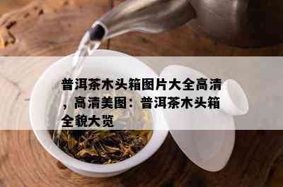 普洱茶木头箱图片大全高清，高清美图：普洱茶木头箱全貌大览