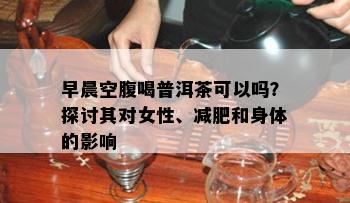 早晨空腹喝普洱茶可以吗？探讨其对女性、减肥和身体的影响