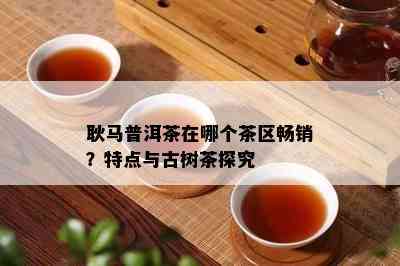 耿马普洱茶在哪个茶区畅销？特点与古树茶探究