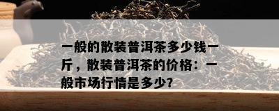 一般的散装普洱茶多少钱一斤，散装普洱茶的价格：一般市场行情是多少？