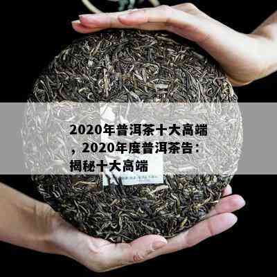 2020年普洱茶十大高端，2020年度普洱茶告：揭秘十大高端