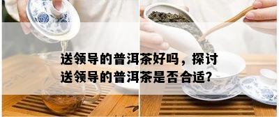 送领导的普洱茶好吗，探讨送领导的普洱茶是否合适？