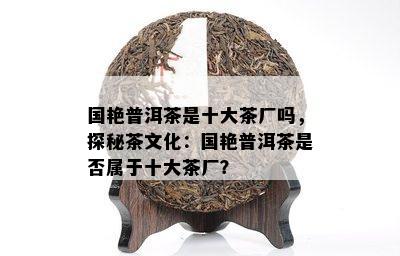 国艳普洱茶是十大茶厂吗，探秘茶文化：国艳普洱茶是否属于十大茶厂？