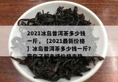 2021冰岛普洱茶多少钱一斤，【2021最新价格】冰岛普洱茶多少钱一斤？带你了解市场价格走势