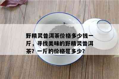 野精灵普洱茶价格多少钱一斤，寻找美味的野精灵普洱茶？一斤的价格是多少？