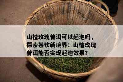 山楂玫瑰普洱可以起泡吗，探索茶饮新境界：山楂玫瑰普洱能否实现起泡效果？