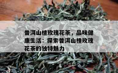 普洱山楂玫瑰花茶，品味健康生活：探索普洱山楂玫瑰花茶的独特魅力