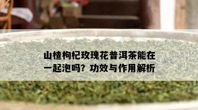 山楂枸杞玫瑰花普洱茶能在一起泡吗？功效与作用解析