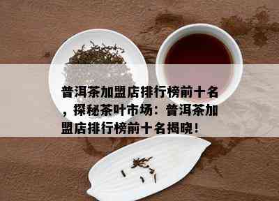 普洱茶加盟店排行榜前十名，探秘茶叶市场：普洱茶加盟店排行榜前十名揭晓！