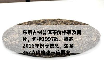 布朗古树普洱茶价格表及图片，包括1997款、熟茶2016年份等信息，生茶357克价格也一应俱全