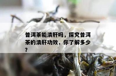 普洱茶能清肝吗，探究普洱茶的清肝功效，你了解多少？