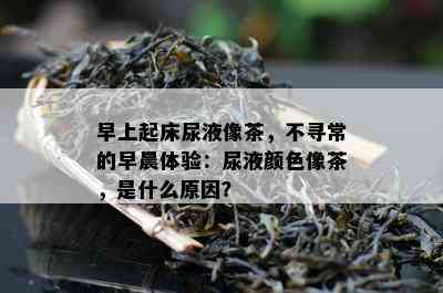 早上起床尿液像茶，不寻常的早晨体验：尿液颜色像茶，是什么原因？