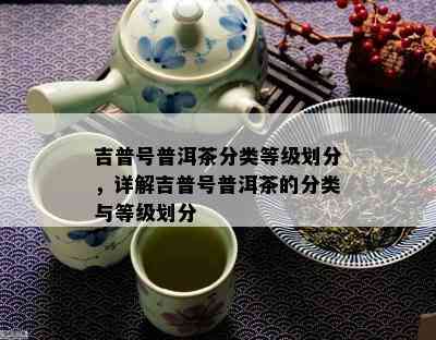 吉普号普洱茶分类等级划分，详解吉普号普洱茶的分类与等级划分