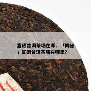 富硒普洱茶场在哪，「揭秘」富硒普洱茶场在哪里？