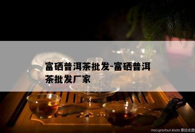 富硒普洱茶批发-富硒普洱茶批发厂家