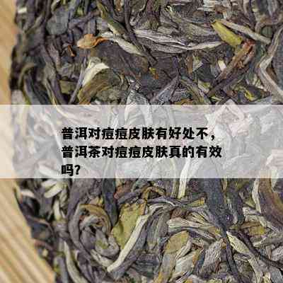 普洱对痘痘皮肤有好处不，普洱茶对痘痘皮肤真的有效吗？