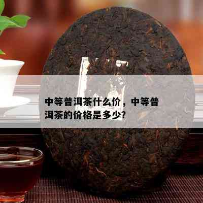 中等普洱茶什么价，中等普洱茶的价格是多少？