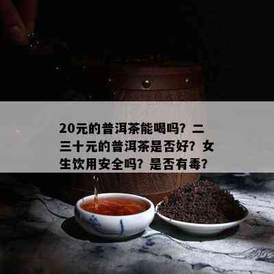 20元的普洱茶能喝吗？二三十元的普洱茶是否好？女生饮用安全吗？是否有？