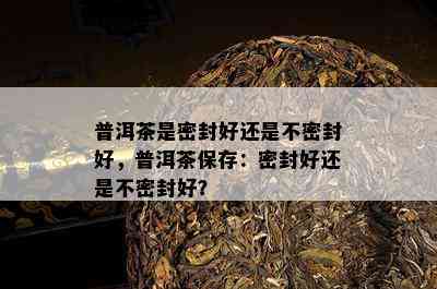 普洱茶是密封好还是不密封好，普洱茶保存：密封好还是不密封好？