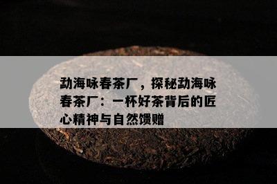 勐海咏春茶厂，探秘勐海咏春茶厂：一杯好茶背后的匠心精神与自然馈赠